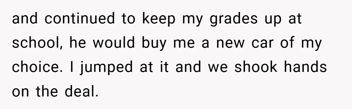 and continued to keep my grades up at school, he would buy me a new car of my choice. I jumped at it and we shook hands on the deal.