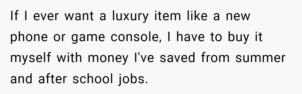 If I ever want a luxury item like a new phone or game console, I have to buy it myself with money I've saved from summer and after school jobs.