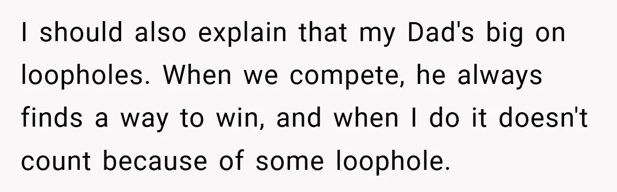 I should also explain that my Dad's big on loopholes. When we compete, he always finds a way to win, and when I do it doesn't count because of some...