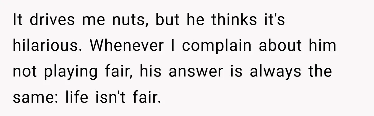 It drives me nuts, but he thinks it's hilarious. Whenever I complain about him not playing fair, his answer is always the same: life isn't fair.
