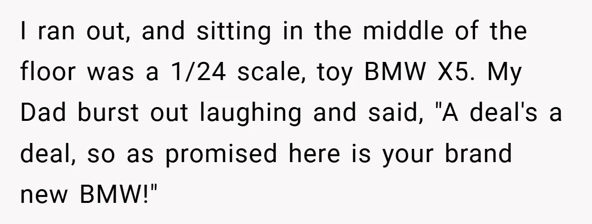 I ran out, and sitting in the middle of the floor was a 1/24 scale, toy BMW X5. My Dad burst out laughing and said, "A deal's a deal, so...