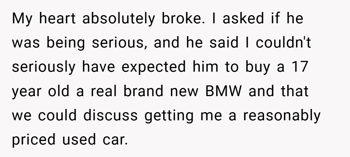 My heart absolutely broke. I asked if he was being serious, and he said I couldn't seriously have expected him to buy a 17 year old a real brand new...