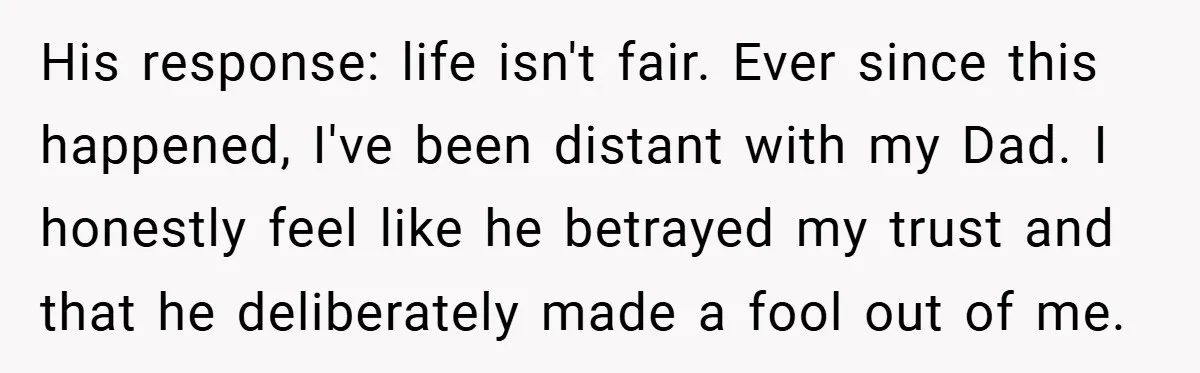 His response: life isn't fair. Ever since this happened, I've been distant with my Dad. I honestly feel like he betrayed my trust and that he deliberately made a fool...