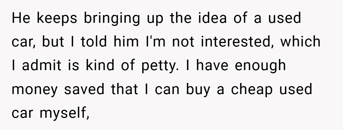 He keeps bringing up the idea of a used car, but I told him I'm not interested, which I admit is kind of petty. I have enough money saved that...