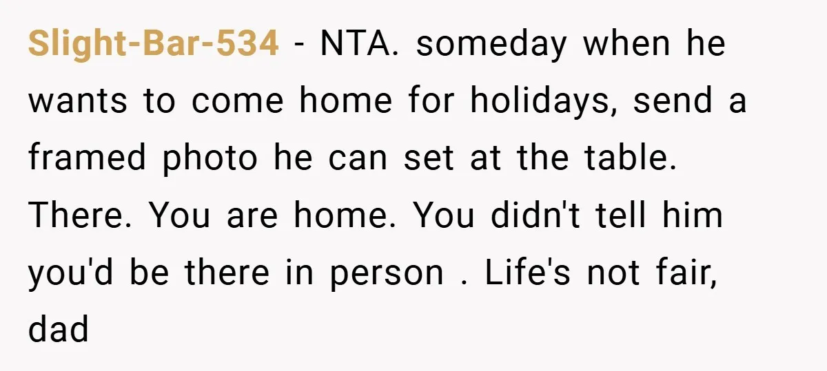 Slight-Bar-534 − NTA. someday when he wants to come home for holidays, send a framed photo he can set at the table. There. You are home. You didn't tell him...