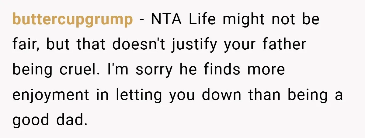 buttercupgrump − NTA Life might not be fair, but that doesn't justify your father being cruel. I'm sorry he finds more enjoyment in letting you down than being a good...