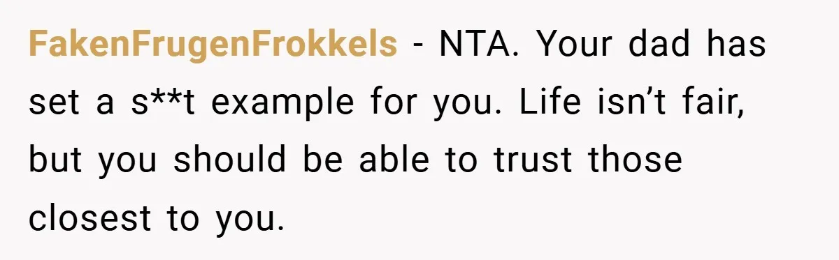 FakenFrugenFrokkels − NTA. Your dad has set a s**t example for you. Life isn’t fair, but you should be able to trust those closest to you.