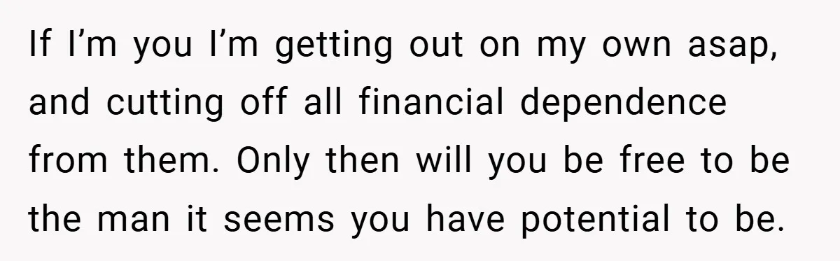 If I’m you I’m getting out on my own asap, and cutting off all financial dependence from them. Only then will you be free to be the man it seems...
