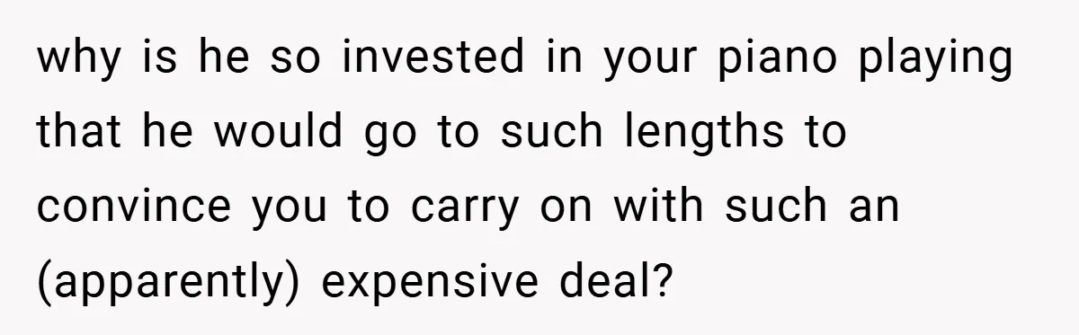 why is he so invested in your piano playing that he would go to such lengths to convince you to carry on with such an (apparently) expensive deal?