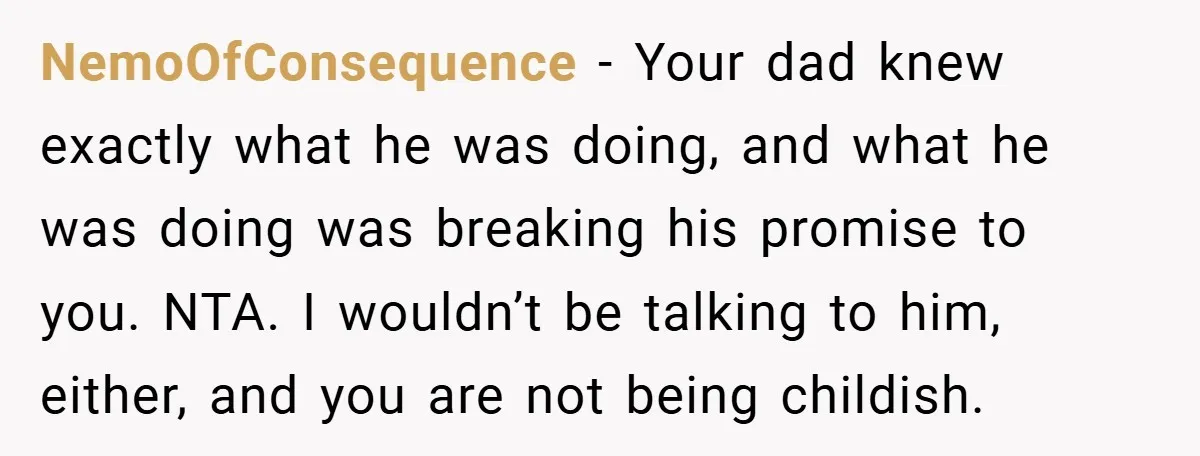 NemoOfConsequence − Your dad knew exactly what he was doing, and what he was doing was breaking his promise to you. NTA. I wouldn’t be talking to him, either, and...