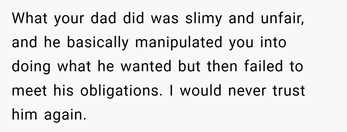 What your dad did was slimy and unfair, and he basically manipulated you into doing what he wanted but then failed to meet his obligations. I would never trust him...