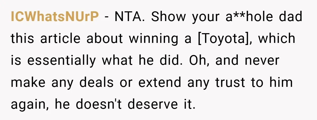 ICWhatsNUrP − NTA. Show your a**hole dad this article about winning a [Toyota], which is essentially what he did. Oh, and never make any deals or extend any trust to...