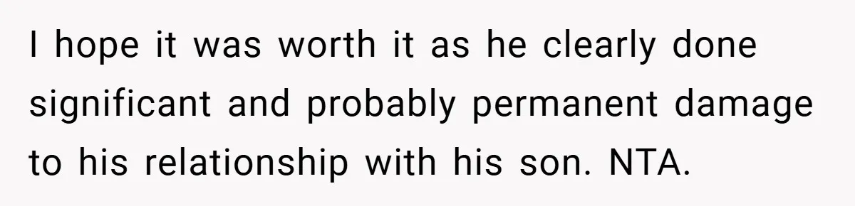 I hope it was worth it as he clearly done significant and probably permanent damage to his relationship with his son. NTA.
