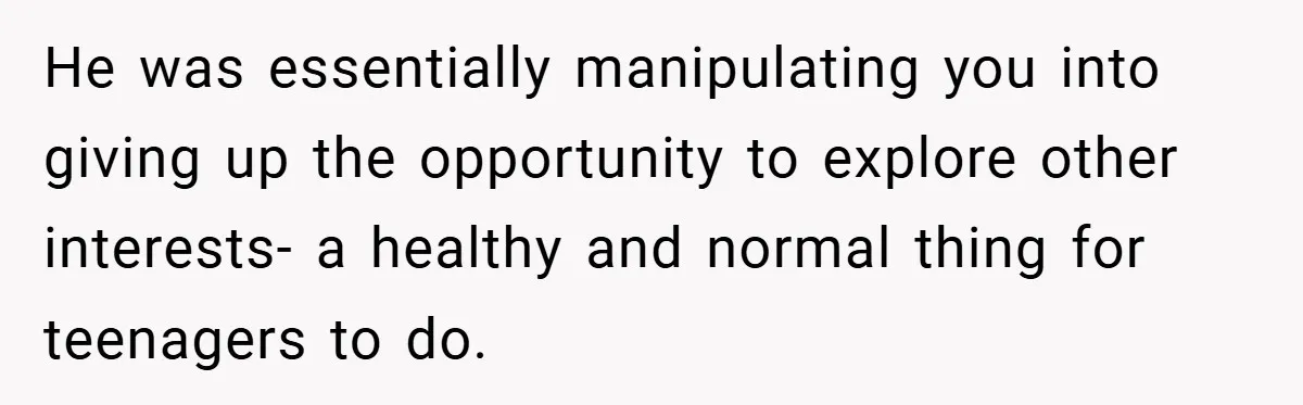 He was essentially manipulating you into giving up the opportunity to explore other interests- a healthy and normal thing for teenagers to do.
