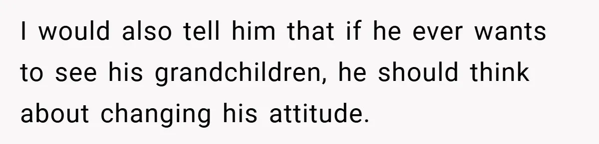 I would also tell him that if he ever wants to see his grandchildren, he should think about changing his attitude.