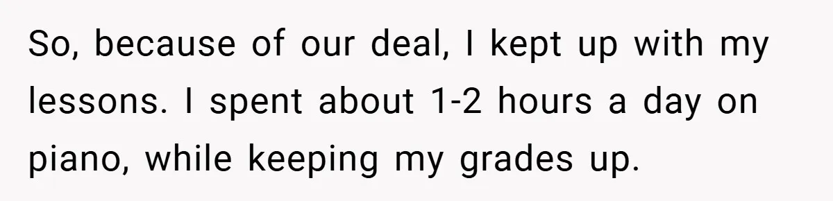 So, because of our deal, I kept up with my lessons. I spent about 1-2 hours a day on piano, while keeping my grades up.