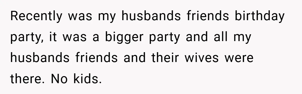 Recently was my husbands friends birthday party, it was a bigger party and all my husbands friends and their wives were there. No kids.