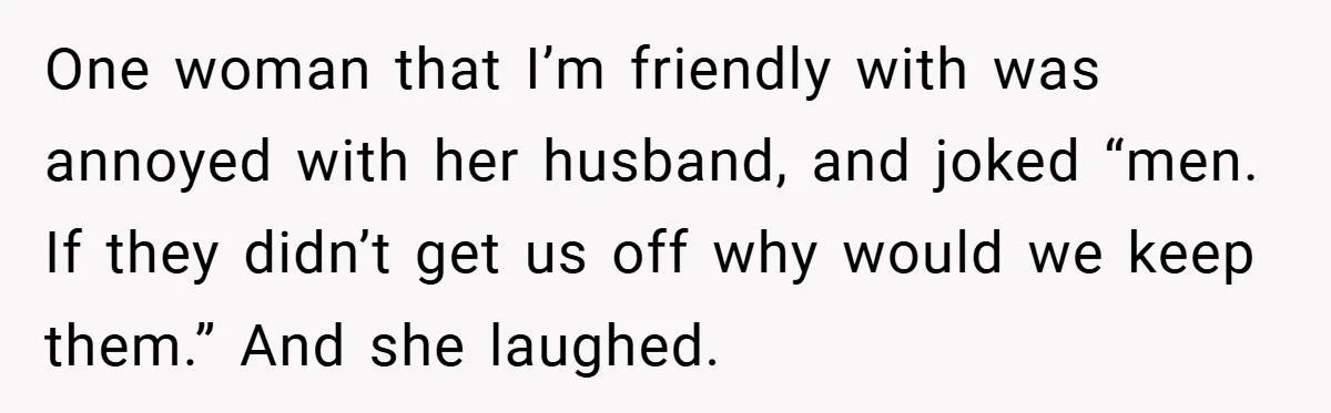 One woman that I’m friendly with was annoyed with her husband, and joked “men. If they didn’t get us off why would we keep them.” And she laughed.