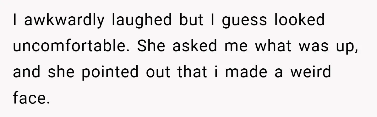 I awkwardly laughed but I guess looked uncomfortable. She asked me what was up, and she pointed out that i made a weird face.