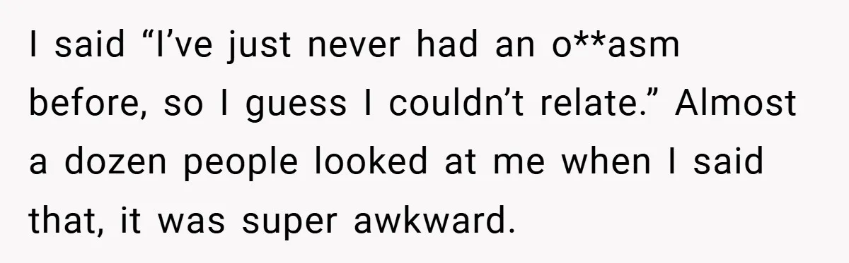I said “I’ve just never had an o**asm before, so I guess I couldn’t relate.” Almost a dozen people looked at me when I said that, it was super awkward.