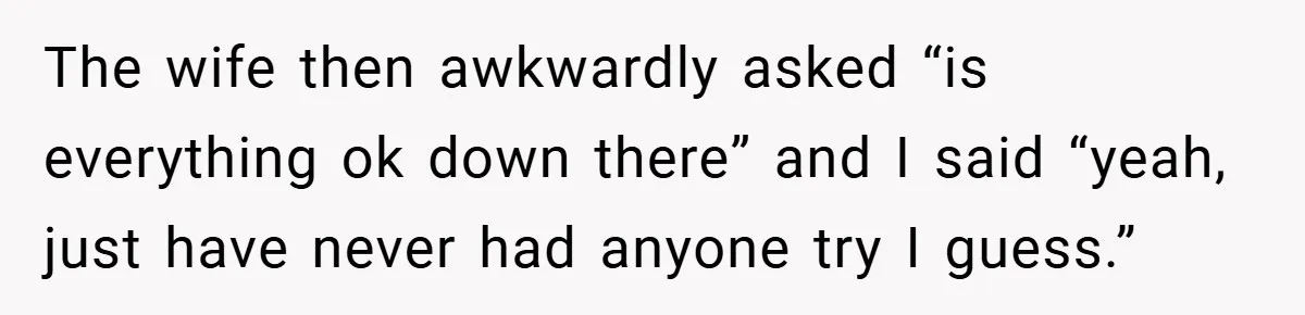 The wife then awkwardly asked “is everything ok down there” and I said “yeah, just have never had anyone try I guess.”