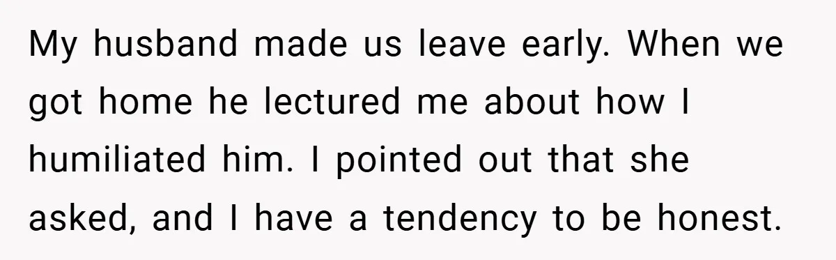 My husband made us leave early. When we got home he lectured me about how I humiliated him. I pointed out that she asked, and I have a tendency to...