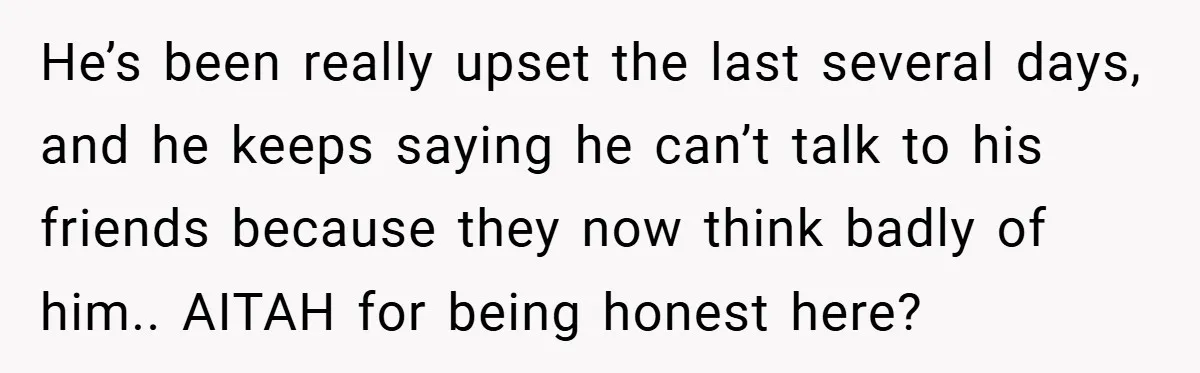 He’s been really upset the last several days, and he keeps saying he can’t talk to his friends because they now think badly of him.. AITAH for being honest here?