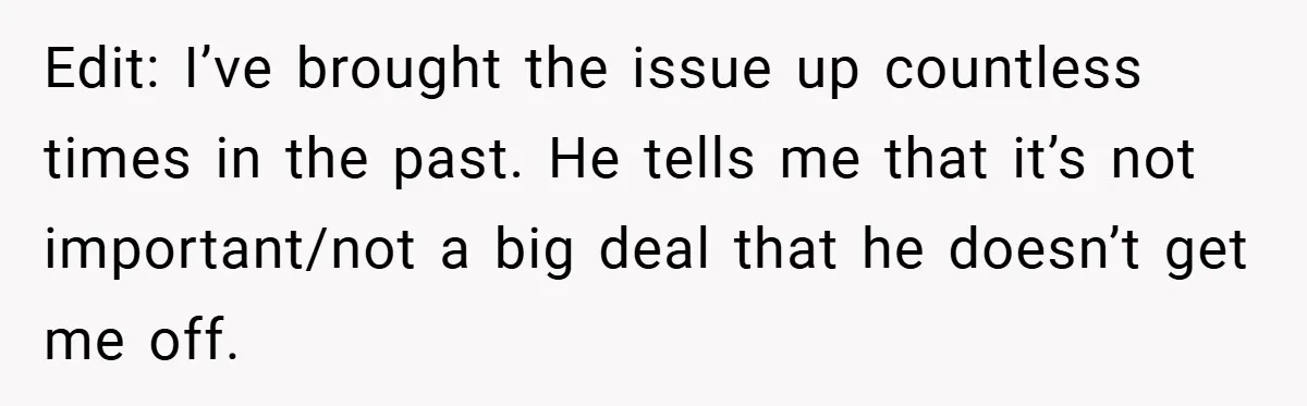 Edit: I’ve brought the issue up countless times in the past. He tells me that it’s not important/not a big deal that he doesn’t get me off.