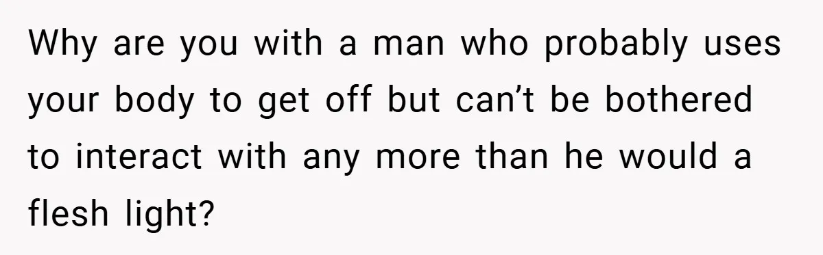 Why are you with a man who probably uses your body to get off but can’t be bothered to interact with any more than he would a flesh light?