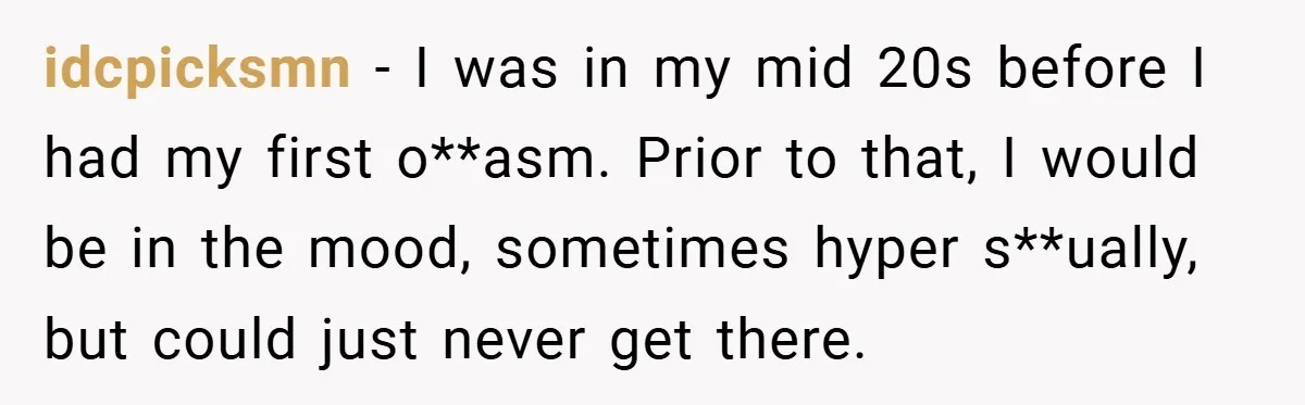 idcpicksmn − I was in my mid 20s before I had my first o**asm. Prior to that, I would be in the mood, sometimes hyper s**ually, but could just never...