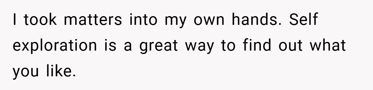 I took matters into my own hands. Self exploration is a great way to find out what you like.