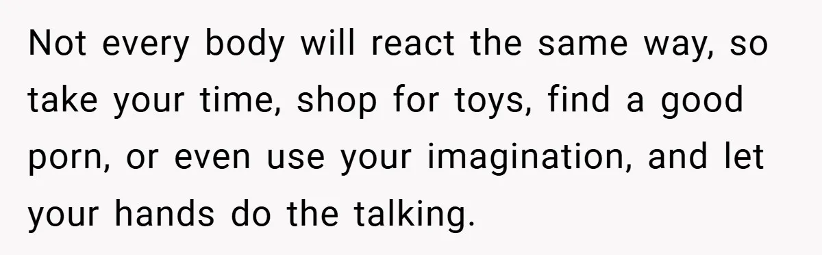 Not every body will react the same way, so take your time, shop for toys, find a good porn, or even use your imagination, and let your hands do the...