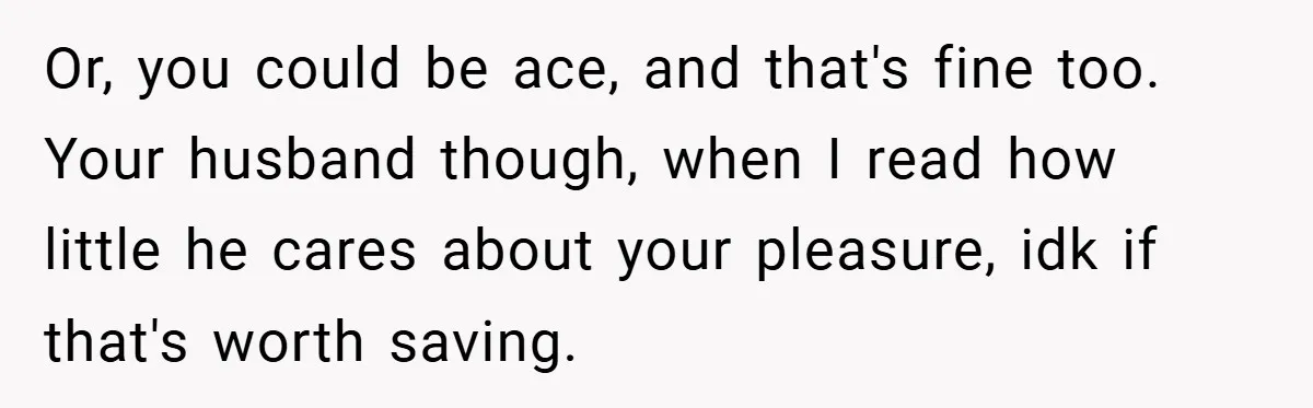 Or, you could be ace, and that's fine too. Your husband though, when I read how little he cares about your pleasure, idk if that's worth saving.