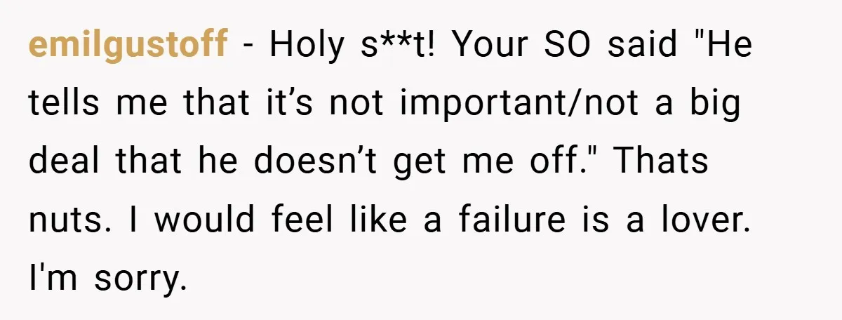 emilgustoff − Holy s**t! Your SO said "He tells me that it’s not important/not a big deal that he doesn’t get me off." Thats nuts. I would feel like a...