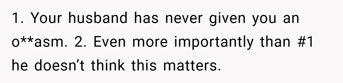 1. Your husband has never given you an o**asm. 2. Even more importantly than #1 he doesn’t think this matters.