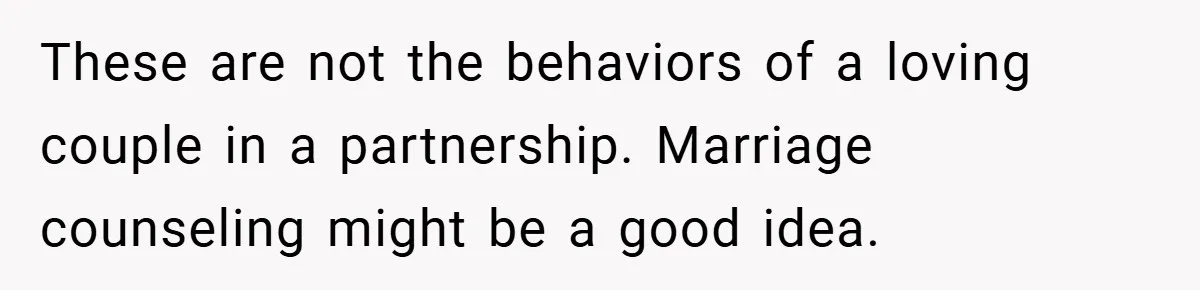 These are not the behaviors of a loving couple in a partnership. Marriage counseling might be a good idea.