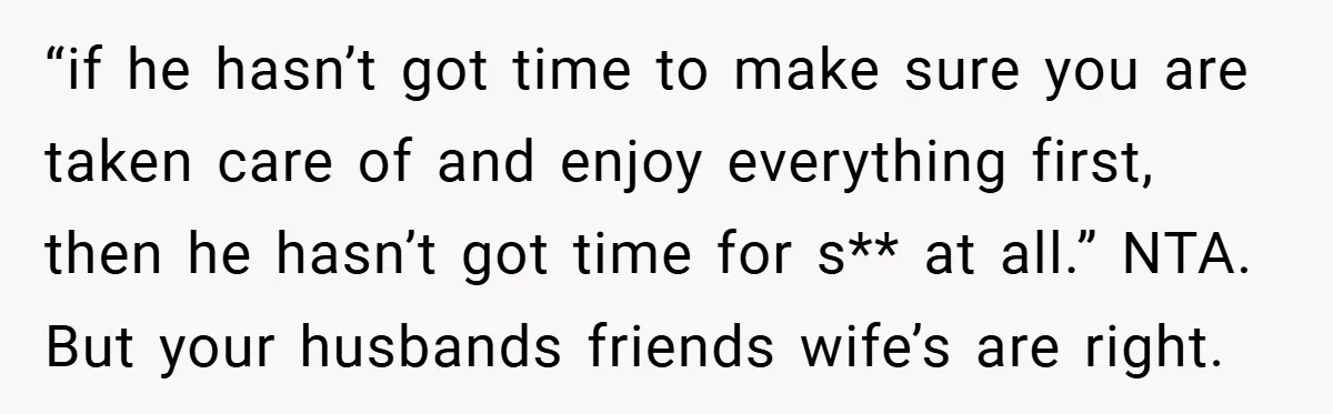 “if he hasn’t got time to make sure you are taken care of and enjoy everything first, then he hasn’t got time for s** at all.” NTA. But your husbands...