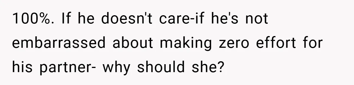100%. If he doesn't care-if he's not embarrassed about making zero effort for his partner- why should she?