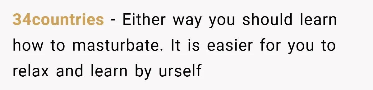 34countries − Either way you should learn how to masturbate. It is easier for you to relax and learn by urself