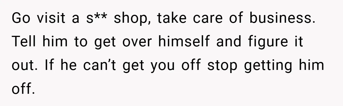 Go visit a s** shop, take care of business. Tell him to get over himself and figure it out. If he can’t get you off stop getting him off.