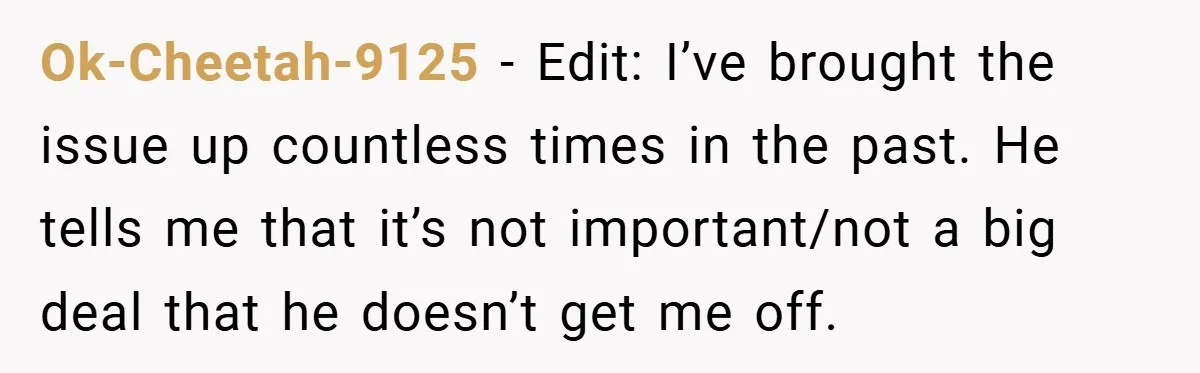 Ok-Cheetah-9125 − Edit: I’ve brought the issue up countless times in the past. He tells me that it’s not important/not a big deal that he doesn’t get me off.
