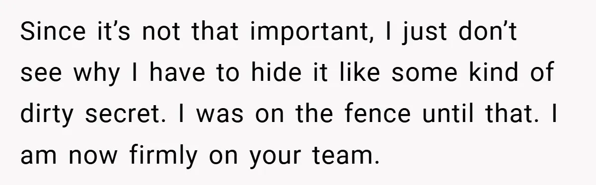 Since it’s not that important, I just don’t see why I have to hide it like some kind of dirty secret. I was on the fence until that. I am...