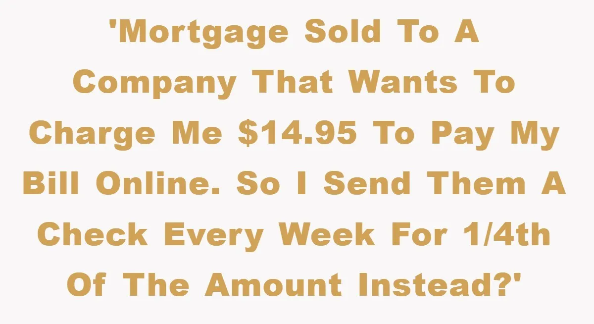 Homeowner Sends Weekly Checks To Dodge Mortgage Company's Online Fee 'Mortgage sold to a company that wants to charge me $14.95 to pay my bill online. So I send them a check every week for 1/4th of the amount instead?'