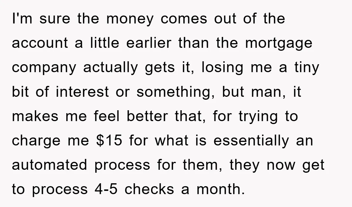 Homeowner Sends Weekly Checks To Dodge Mortgage Company's Online Fee I'm sure the money comes out of the account a little earlier than the mortgage company actually gets it, losing me a tiny bit of interest or something, but man,...