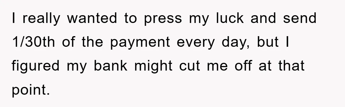 Homeowner Sends Weekly Checks To Dodge Mortgage Company's Online Fee I really wanted to press my luck and send 1/30th of the payment every day, but I figured my bank might cut me off at that point.