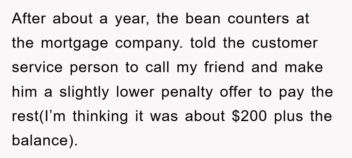 Homeowner Sends Weekly Checks To Dodge Mortgage Company's Online Fee After about a year, the bean counters at the mortgage company. told the customer service person to call my friend and make him a slightly lower penalty offer to pay...