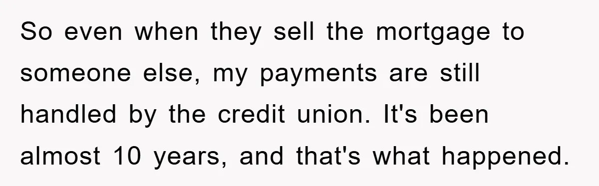 Homeowner Sends Weekly Checks To Dodge Mortgage Company's Online Fee So even when they sell the mortgage to someone else, my payments are still handled by the credit union. It's been almost 10 years, and that's what happened.