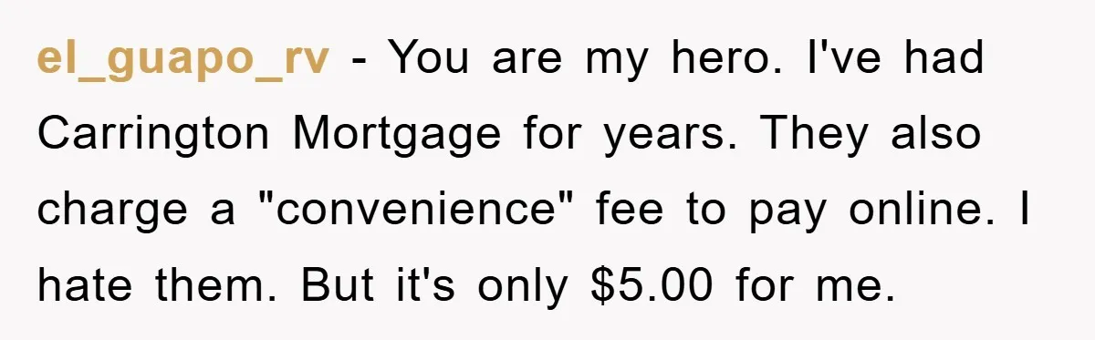 Homeowner Sends Weekly Checks To Dodge Mortgage Company's Online Fee el_guapo_rv − You are my hero. I've had Carrington Mortgage for years. They also charge a "convenience" fee to pay online. I hate them. But it's only $5.00 for me.