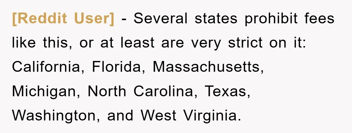 [Reddit User] − Several states prohibit fees like this, or at least are very strict on it: California, Florida, Massachusetts, Michigan, North Carolina, Texas, Washington, and West Virginia.