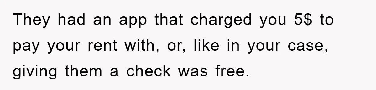 Homeowner Sends Weekly Checks To Dodge Mortgage Company's Online Fee They had an app that charged you 5$ to pay your rent with, or, like in your case, giving them a check was free.
